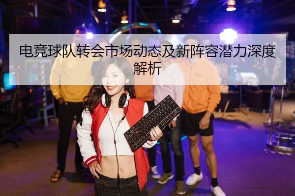电竞球队转会市场动态及新阵容潜力深度解析